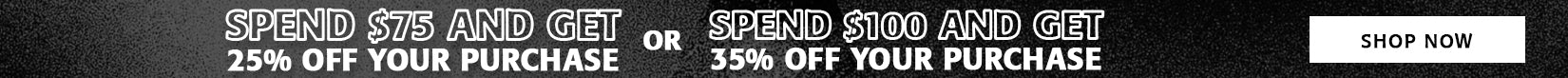 SPEND $75 AND GET 25% OFF YOUR PURCHASE OR SPEND $100 AND GET 35% OFF YOUR PURCHASE - SHOP NOW SPEND $75 AND GET 25% OFF YOUR PURCHASE OR SPEND $100 AND GET 35% OFF YOUR PURCHASE - SHOP NOW